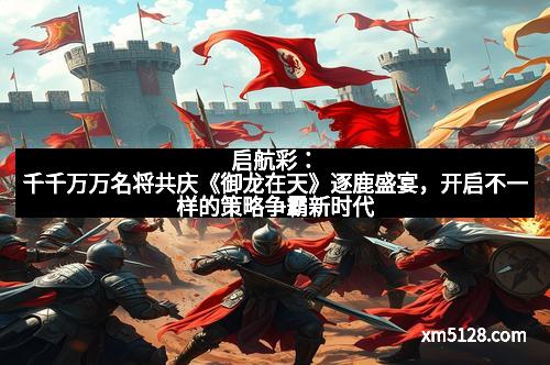 启航彩：千千万万名将共庆《御龙在天》逐鹿盛宴，开启不一样的策略争霸新时代